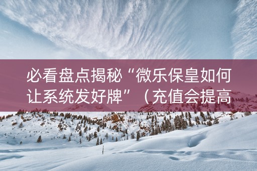必看盘点揭秘“微乐保皇如何让系统发好牌”（充值会提高胜率么)