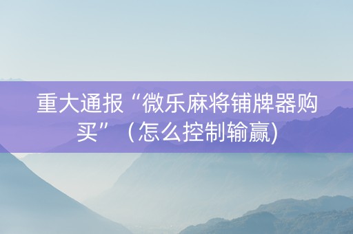 重大通报“微乐麻将铺牌器购买”（怎么控制输赢)