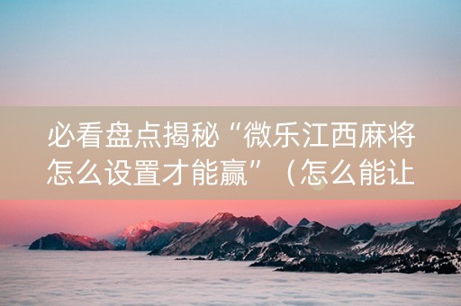 必看盘点揭秘“微乐江西麻将怎么设置才能赢”（怎么能让牌好一点)