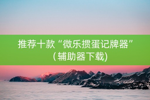 推荐十款“微乐掼蛋记牌器”（辅助器下载)