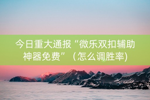 今日重大通报“微乐双扣辅助神器免费”（怎么调胜率)