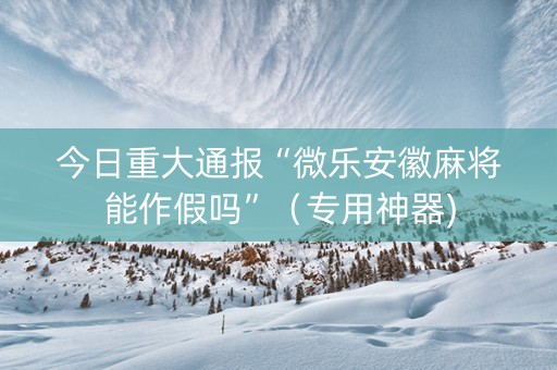 今日重大通报“微乐安徽麻将能作假吗”（专用神器)