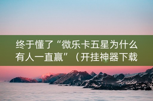 终于懂了“微乐卡五星为什么有人一直赢”（开挂神器下载)