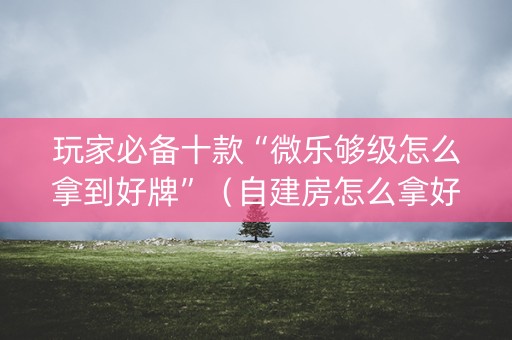 玩家必备十款“微乐够级怎么拿到好牌”（自建房怎么拿好牌)