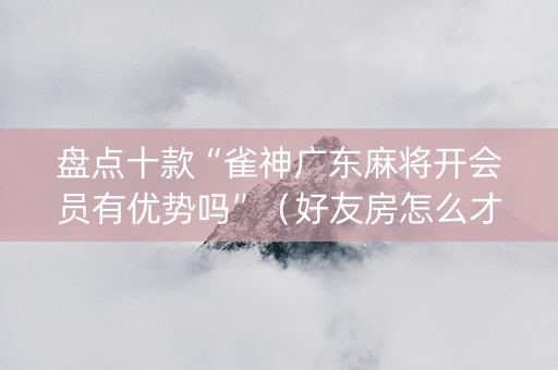 盘点十款“雀神广东麻将开会员有优势吗”（好友房怎么才能赢)