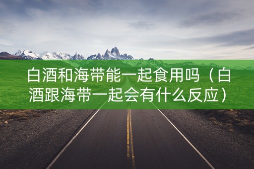 白酒和海带能一起食用吗（白酒跟海带一起会有什么反应）