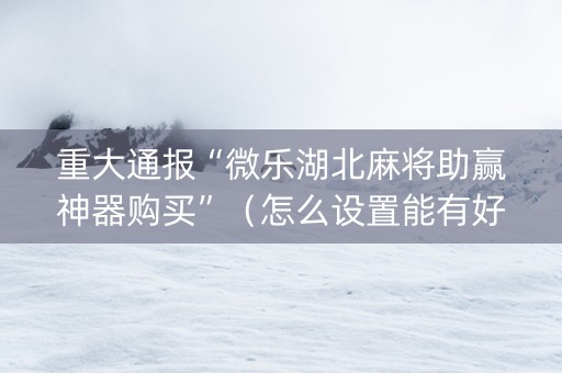 重大通报“微乐湖北麻将助赢神器购买”（怎么设置能有好牌)