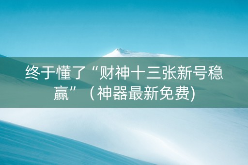 终于懂了“财神十三张新号稳赢”（神器最新免费)