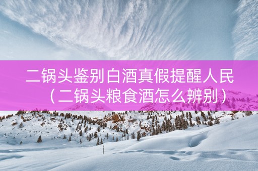 二锅头鉴别白酒真假提醒人民（二锅头粮食酒怎么辨别）