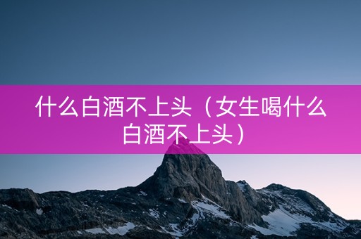 什么白酒不上头（女生喝什么白酒不上头）