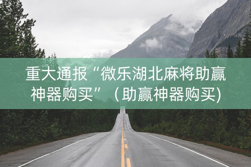 重大通报“微乐湖北麻将助赢神器购买”（助赢神器购买)