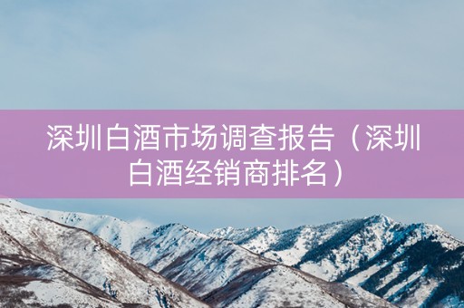深圳白酒市场调查报告（深圳白酒经销商排名）