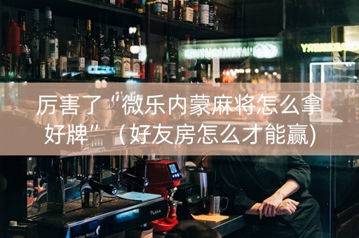 厉害了“微乐内蒙麻将怎么拿好牌”（好友房怎么才能赢)