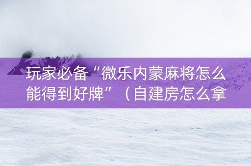 玩家必备“微乐内蒙麻将怎么能得到好牌”（自建房怎么拿好牌)