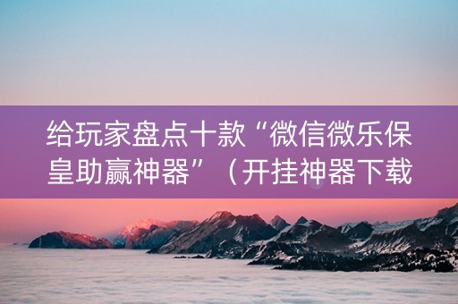 给玩家盘点十款“微信微乐保皇助赢神器”（开挂神器下载)