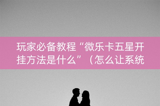 玩家必备教程“微乐卡五星开挂方法是什么”（怎么让系统给你发好牌)