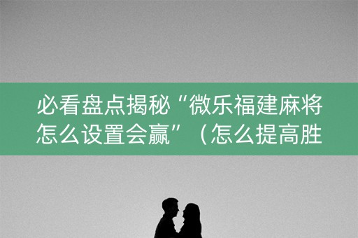 必看盘点揭秘“微乐福建麻将怎么设置会赢”（怎么提高胜率)