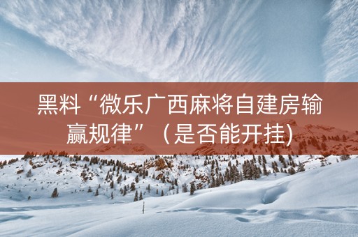 黑料“微乐广西麻将自建房输赢规律”（是否能开挂)