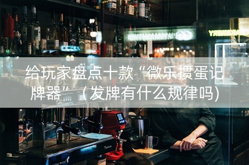 给玩家盘点十款“微乐掼蛋记牌器”（发牌有什么规律吗)