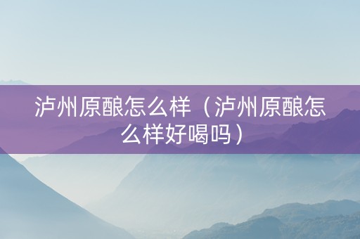 泸州原酿怎么样（泸州原酿怎么样好喝吗）