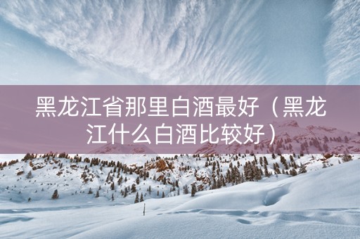 黑龙江省那里白酒最好（黑龙江什么白酒比较好）