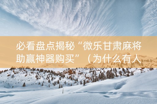 必看盘点揭秘“微乐甘肃麻将助赢神器购买”（为什么有人一直赢)