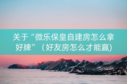 关于“微乐保皇自建房怎么拿好牌”（好友房怎么才能赢)