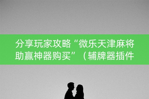 分享玩家攻略“微乐天津麻将助赢神器购买”（辅牌器插件购买)