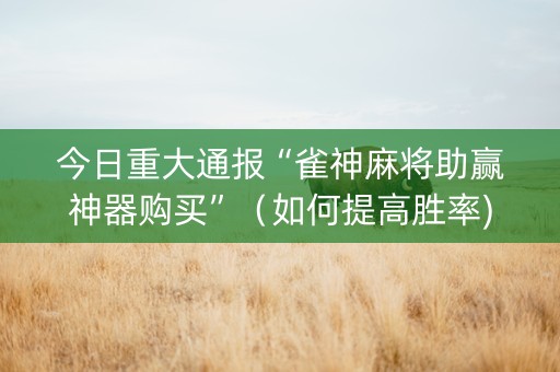 今日重大通报“雀神麻将助赢神器购买”（如何提高胜率)
