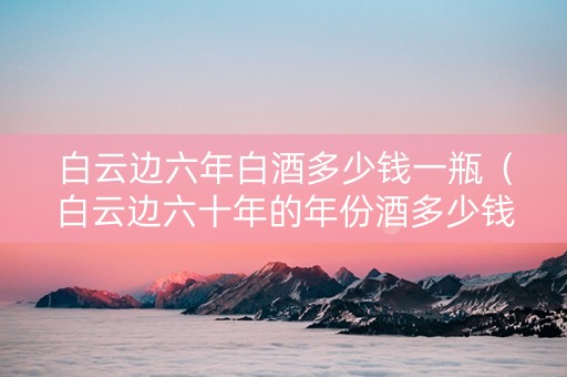 白云边六年白酒多少钱一瓶（白云边六十年的年份酒多少钱）