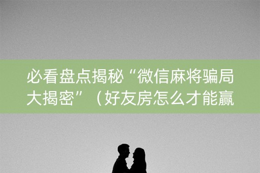 必看盘点揭秘“微信麻将骗局大揭密”（好友房怎么才能赢)