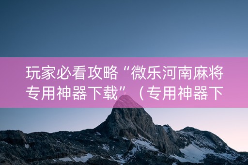 玩家必看攻略“微乐河南麻将专用神器下载”（专用神器下载)