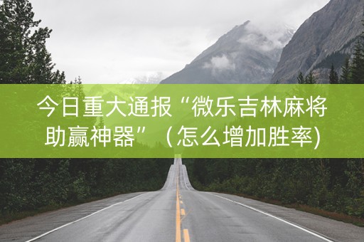 今日重大通报“微乐吉林麻将助赢神器”（怎么增加胜率)