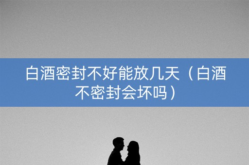 白酒密封不好能放几天（白酒不密封会坏吗）