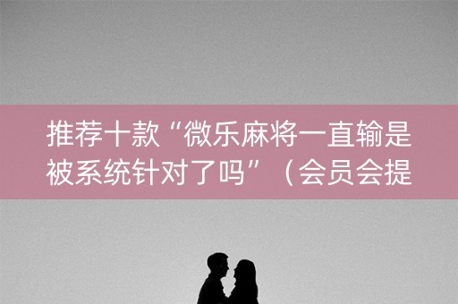 推荐十款“微乐麻将一直输是被系统针对了吗”（会员会提高胜率吗)