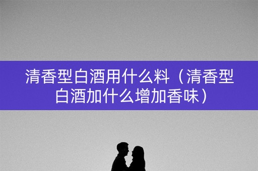 清香型白酒用什么料（清香型白酒加什么增加香味）