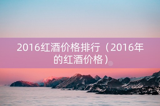2016红酒价格排行（2016年的红酒价格）