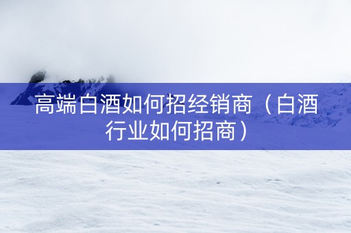 高端白酒如何招经销商（白酒行业如何招商）
