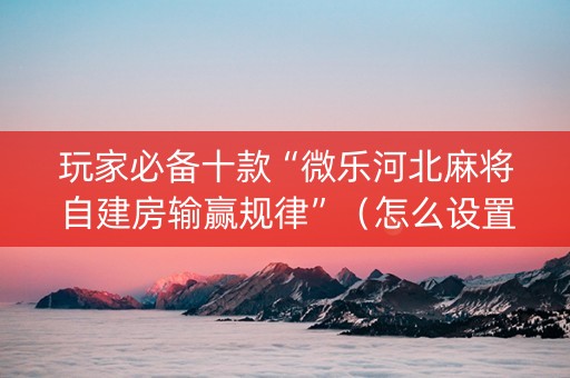 玩家必备十款“微乐河北麻将自建房输赢规律”（怎么设置能有好牌)