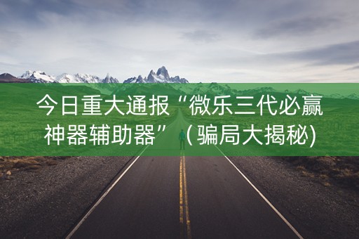 今日重大通报“微乐三代必赢神器辅助器”（骗局大揭秘)
