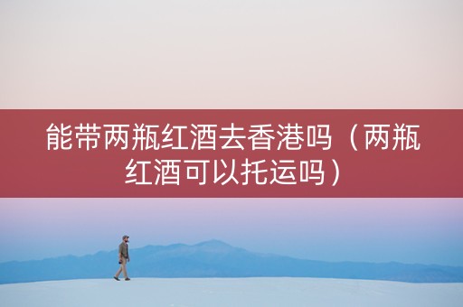 能带两瓶红酒去香港吗（两瓶红酒可以托运吗）