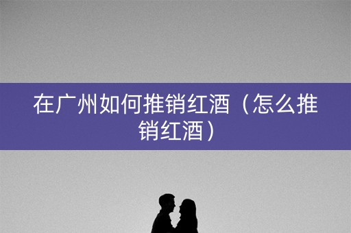 在广州如何推销红酒（怎么推销红酒）