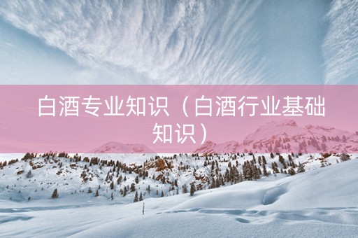 白酒专业知识（白酒行业基础知识）