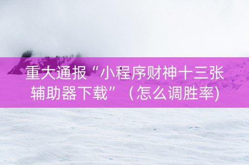 重大通报“小程序财神十三张辅助器下载”（怎么调胜率)