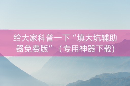 给大家科普一下“填大坑辅助器免费版”（专用神器下载)