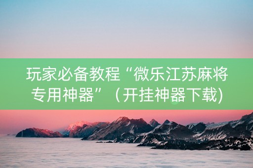 玩家必备教程“微乐江苏麻将专用神器”（开挂神器下载)