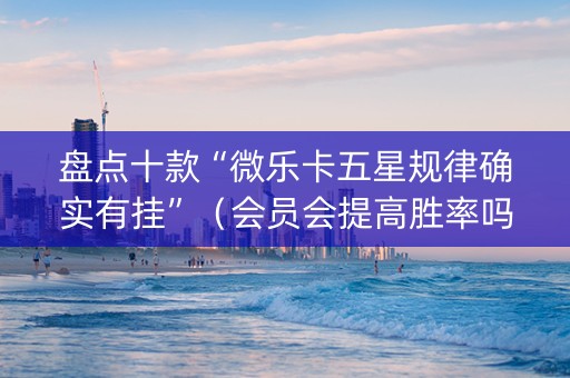 盘点十款“微乐卡五星规律确实有挂”（会员会提高胜率吗)