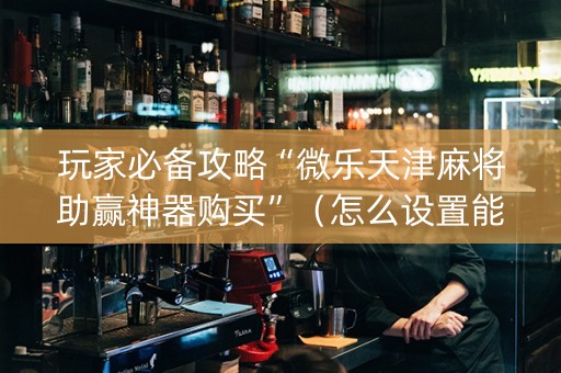 玩家必备攻略“微乐天津麻将助赢神器购买”（怎么设置能有好牌)