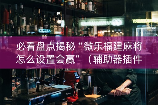 必看盘点揭秘“微乐福建麻将怎么设置会赢”（辅助器插件)