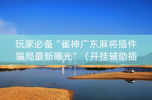 玩家必备“雀神广东麻将插件骗局最新曝光”（开挂辅助插件)